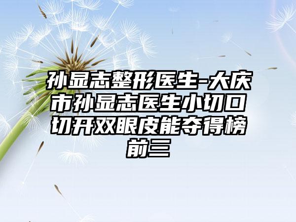 孙显志整形医生-大庆市孙显志医生小切口切开双眼皮能夺得榜前三