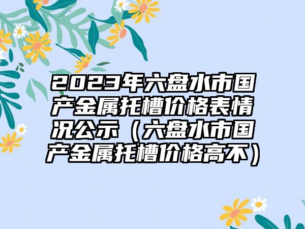 2023年六盘水市国产金属托槽价格表情况公示（六盘水市国产金属托槽价格高不）