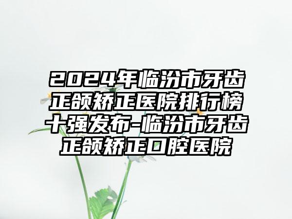 2024年临汾市牙齿正颌矫正医院排行榜十强发布-临汾市牙齿正颌矫正口腔医院