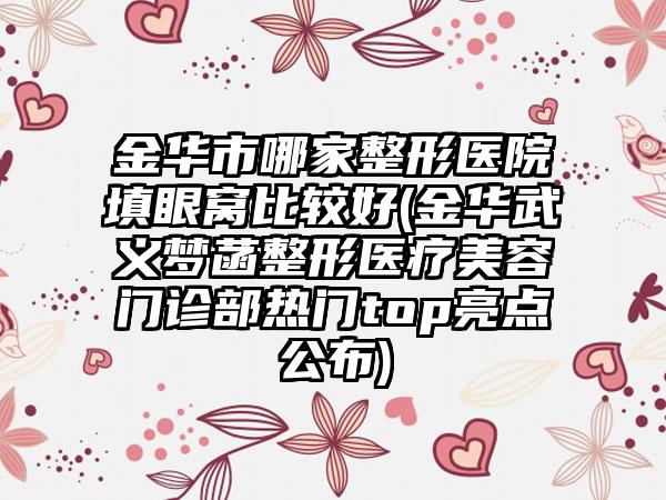 金华市哪家整形医院填眼窝比较好(金华武义梦菡整形医疗美容门诊部热门top亮点公布)