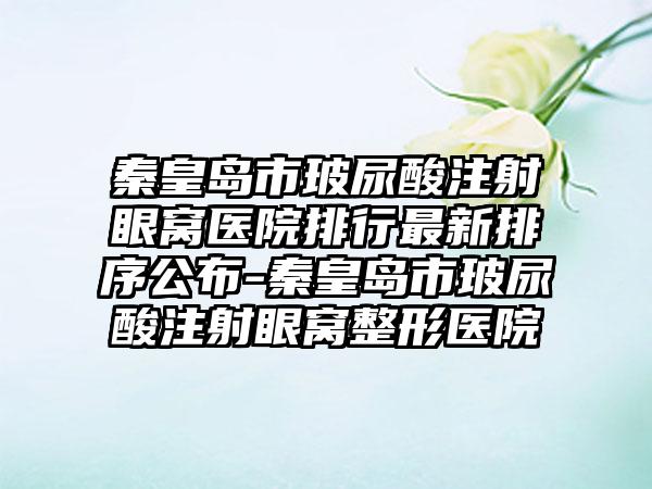 秦皇岛市玻尿酸注射眼窝医院排行最新排序公布-秦皇岛市玻尿酸注射眼窝整形医院