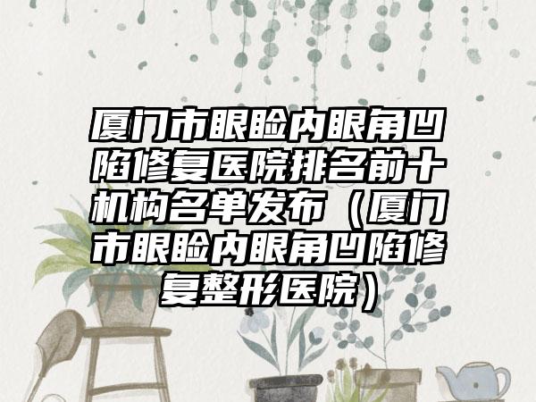 厦门市眼睑内眼角凹陷修复医院排名前十机构名单发布（厦门市眼睑内眼角凹陷修复整形医院）