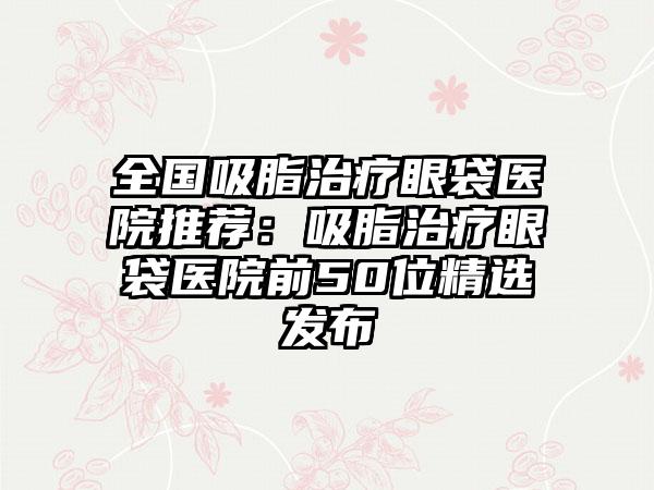 全国吸脂治疗眼袋医院推荐：吸脂治疗眼袋医院前50位精选发布