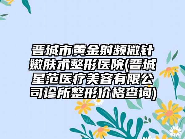 晋城市黄金射频微针嫩肤术整形医院(晋城星范医疗美容有限公司诊所整形价格查询)