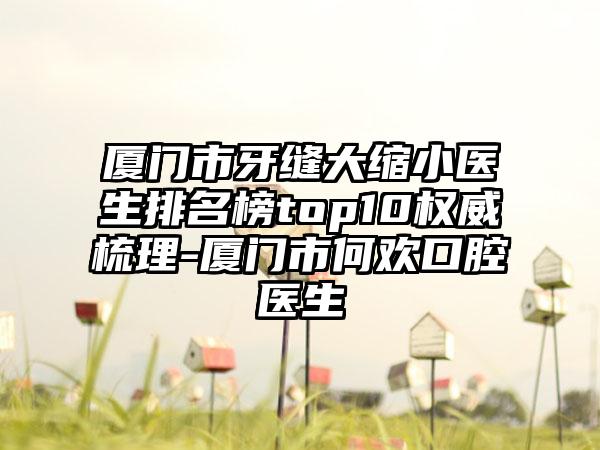 厦门市牙缝大缩小医生排名榜top10权威梳理-厦门市何欢口腔医生