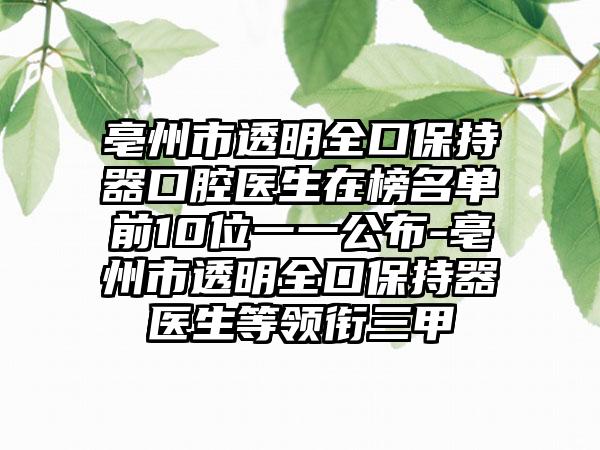 亳州市透明全口保持器口腔医生在榜名单前10位一一公布-亳州市透明全口保持器医生等领衔三甲