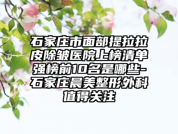 石家庄市面部提拉拉皮除皱医院上榜清单强榜前10名是哪些-石家庄晨美整形外科值得关注