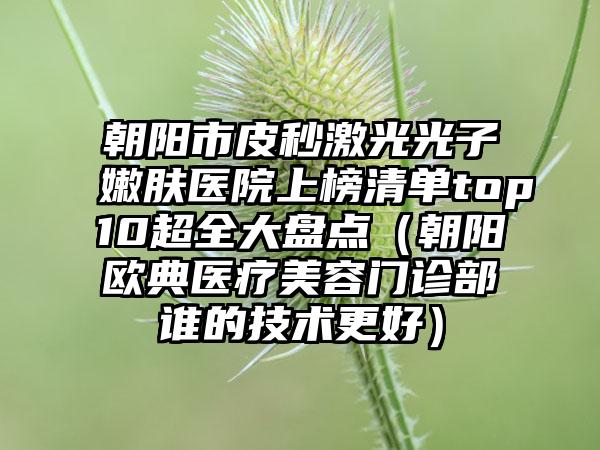 朝阳市皮秒激光光子嫩肤医院上榜清单top10超全大盘点（朝阳欧典医疗美容门诊部谁的技术更好）