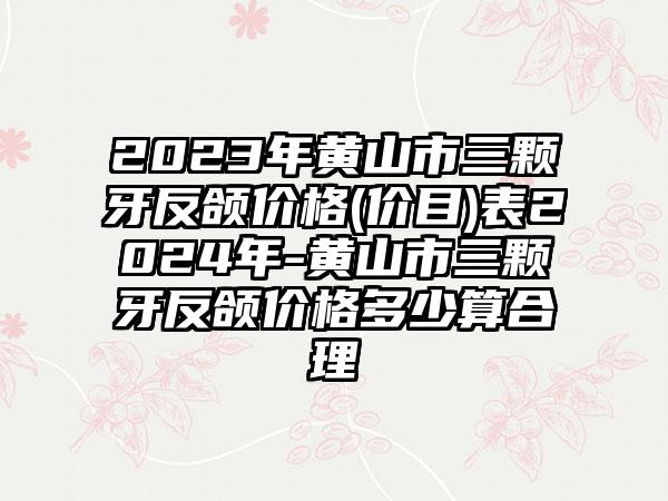 2023年黄山市三颗牙反颌价格(价目)表2024年-黄山市三颗牙反颌价格多少算合理