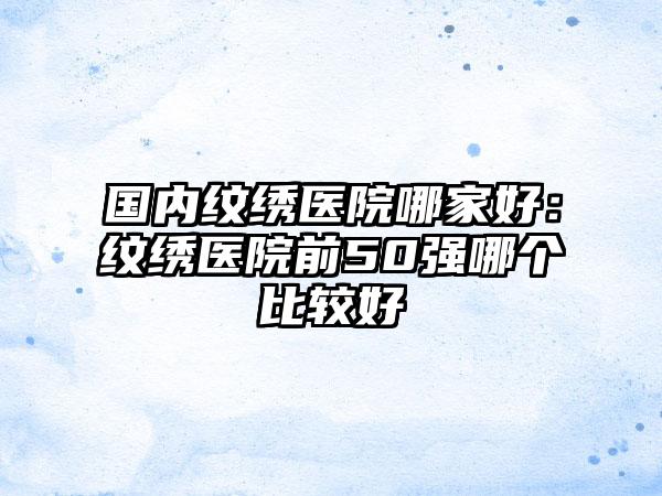 国内纹绣医院哪家好：纹绣医院前50强哪个比较好