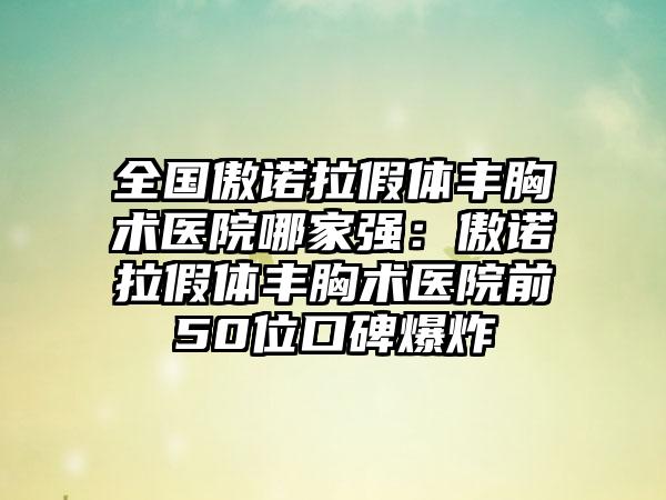 全国傲诺拉假体丰胸术医院哪家强：傲诺拉假体丰胸术医院前50位口碑爆炸