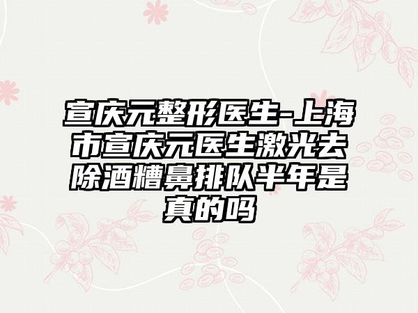 宣庆元整形医生-上海市宣庆元医生激光去除酒糟鼻排队半年是真的吗