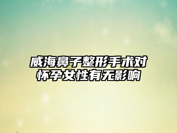 威海鼻子整形手术对怀孕女性有无影响