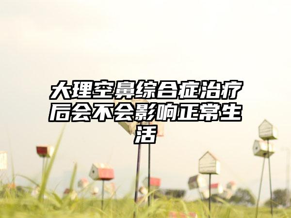 大理空鼻综合症治疗后会不会影响正常生活