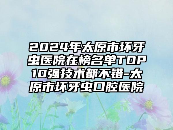 2024年太原市坏牙虫医院在榜名单TOP10强技术都不错-太原市坏牙虫口腔医院