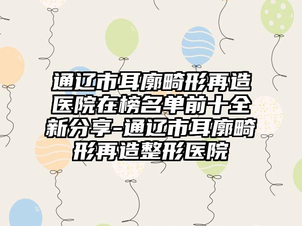 通辽市耳廓畸形再造医院在榜名单前十全新分享-通辽市耳廓畸形再造整形医院