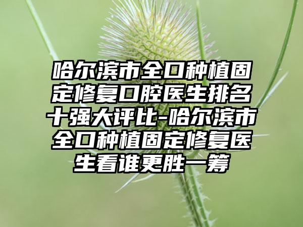 哈尔滨市全口种植固定修复口腔医生排名十强大评比-哈尔滨市全口种植固定修复医生看谁更胜一筹