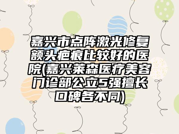 嘉兴市点阵激光修复额头疤痕比较好的医院(嘉兴莱森医疗美容门诊部公立5强擅长口碑各不同)