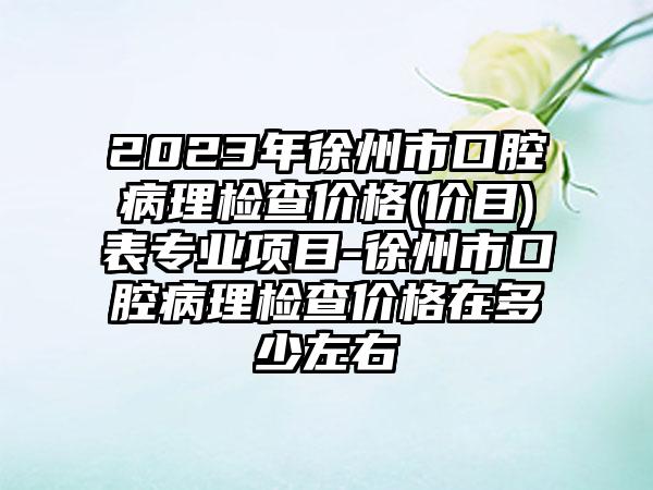 2023年徐州市口腔病理检查价格(价目)表专业项目-徐州市口腔病理检查价格在多少左右