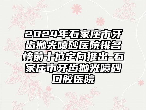 2024年石家庄市牙齿抛光喷砂医院排名榜前十位定向推出-石家庄市牙齿抛光喷砂口腔医院