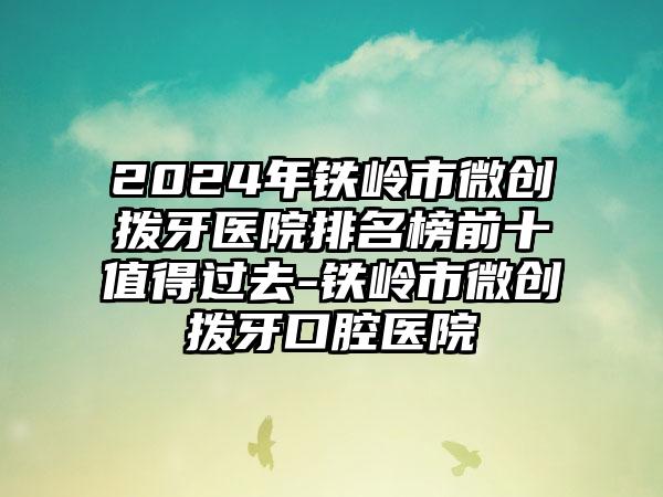 2024年铁岭市微创拨牙医院排名榜前十值得过去-铁岭市微创拨牙口腔医院