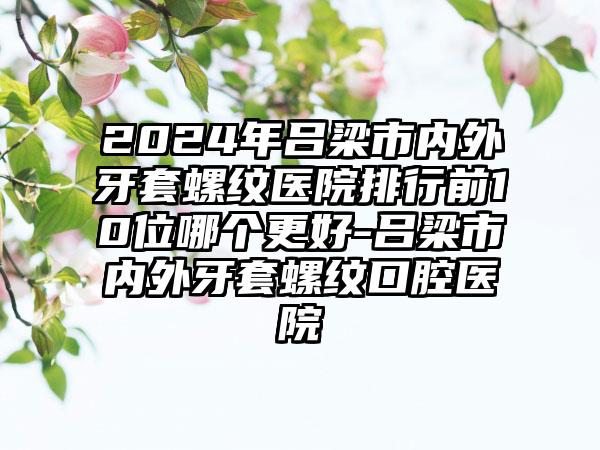 2024年吕梁市内外牙套螺纹医院排行前10位哪个更好-吕梁市内外牙套螺纹口腔医院