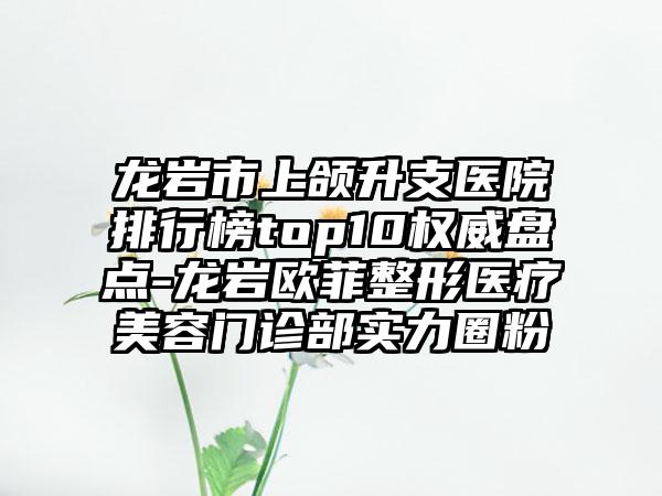 龙岩市上颌升支医院排行榜top10权威盘点-龙岩欧菲整形医疗美容门诊部实力圈粉