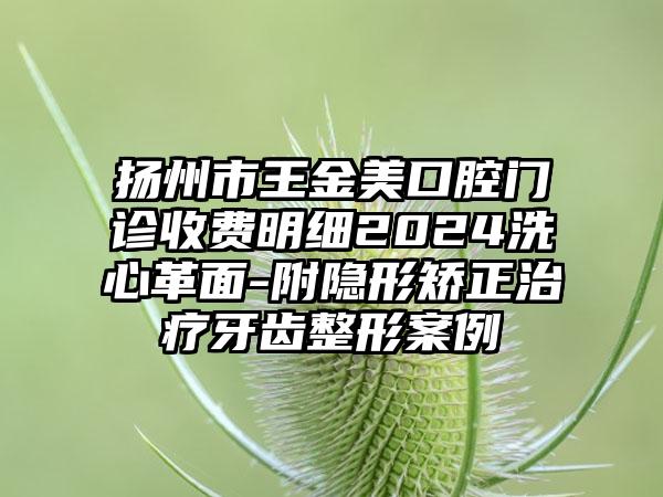 扬州市王金美口腔门诊收费明细2024洗心革面-附隐形矫正治疗牙齿整形案例