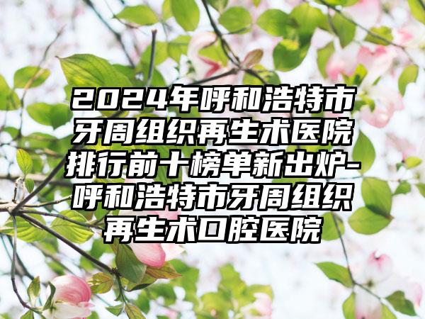 2024年呼和浩特市牙周组织再生术医院排行前十榜单新出炉-呼和浩特市牙周组织再生术口腔医院