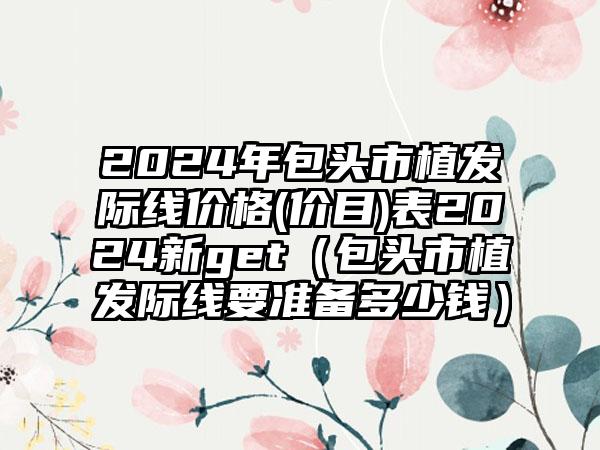 2024年包头市植发际线价格(价目)表2024新get（包头市植发际线要准备多少钱）