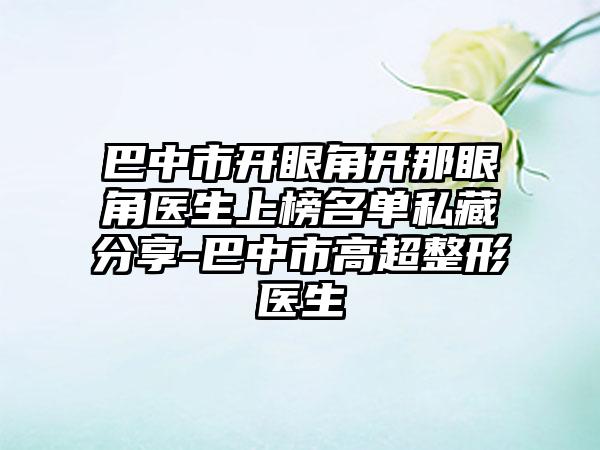 巴中市开眼角开那眼角医生上榜名单私藏分享-巴中市高超整形医生