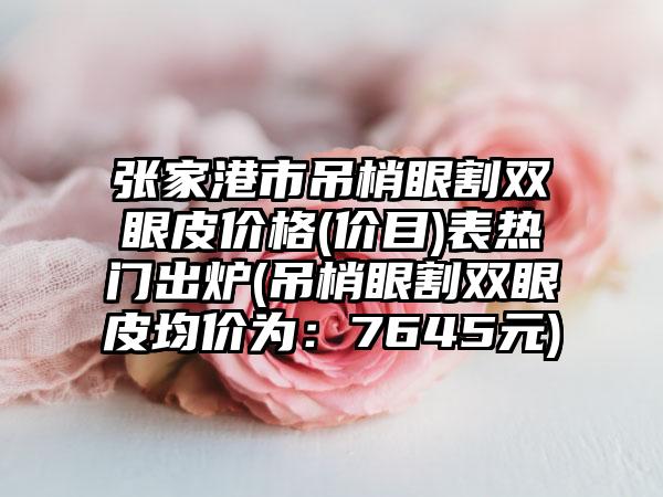 张家港市吊梢眼割双眼皮价格(价目)表热门出炉(吊梢眼割双眼皮均价为：7645元)