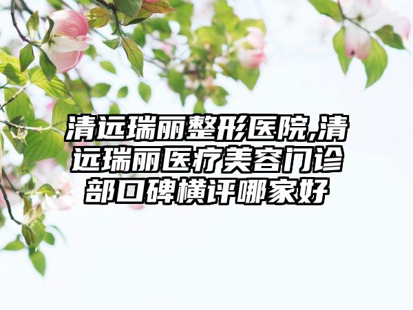 清远瑞丽整形医院,清远瑞丽医疗美容门诊部口碑横评哪家好