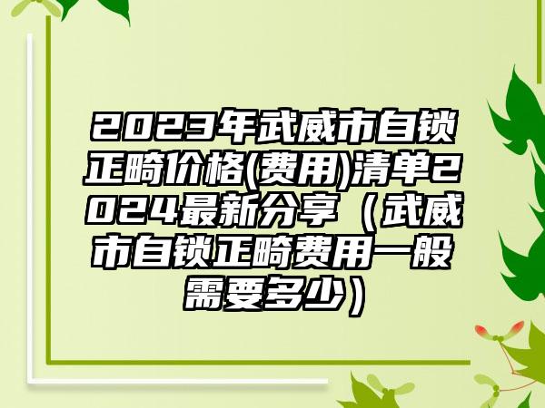 2023年武威市自锁正畸价格(费用)清单2024最新分享（武威市自锁正畸费用一般需要多少）