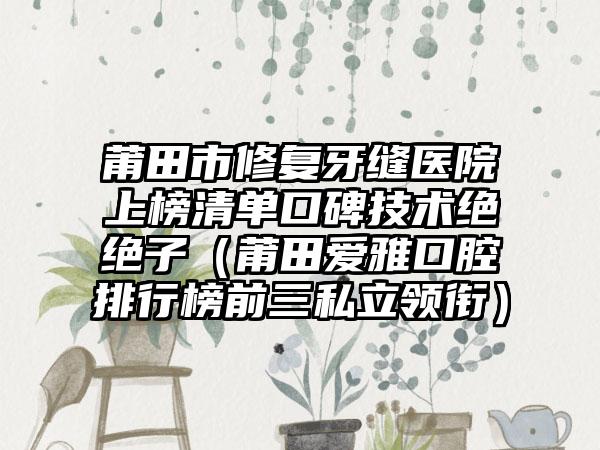 莆田市修复牙缝医院上榜清单口碑技术绝绝子（莆田爱雅口腔排行榜前三私立领衔）