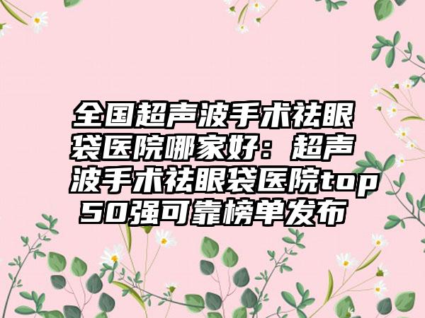 全国超声波手术祛眼袋医院哪家好：超声波手术祛眼袋医院top50强可靠榜单发布