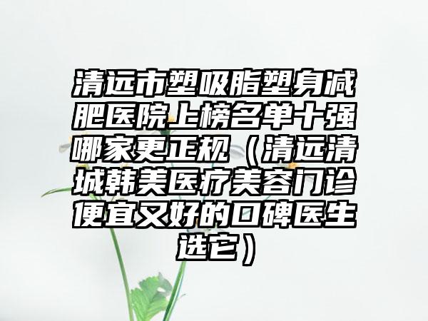 清远市塑吸脂塑身减肥医院上榜名单十强哪家更正规（清远清城韩美医疗美容门诊便宜又好的口碑医生选它）