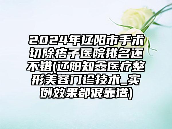 2024年辽阳市手术切除痦子医院排名还不错(辽阳知鑫医疗整形美容门诊技术_实例效果都很靠谱)