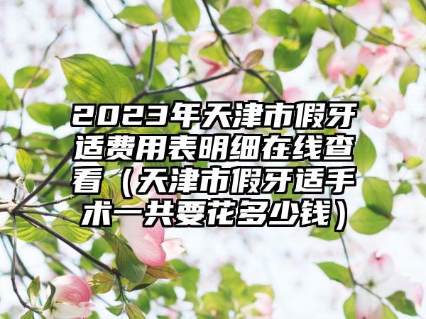 2023年天津市假牙适费用表明细在线查看（天津市假牙适手术一共要花多少钱）