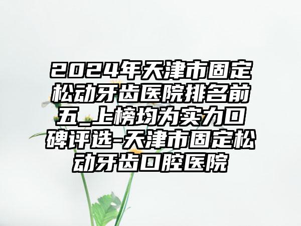 2024年天津市固定松动牙齿医院排名前五_上榜均为实力口碑评选-天津市固定松动牙齿口腔医院