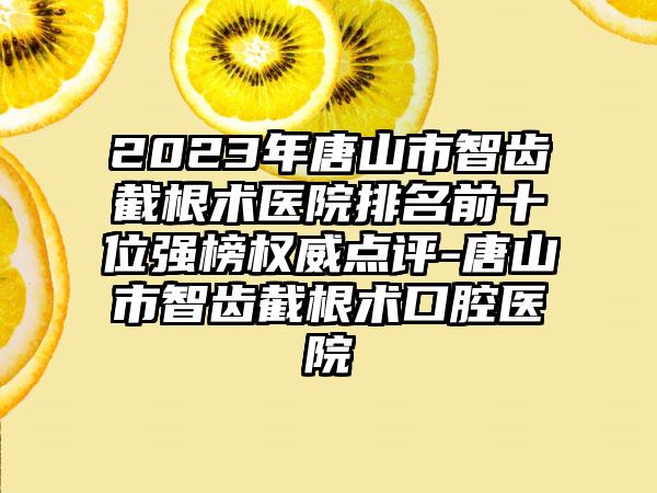 2023年唐山市智齿截根术医院排名前十位强榜权威点评-唐山市智齿截根术口腔医院