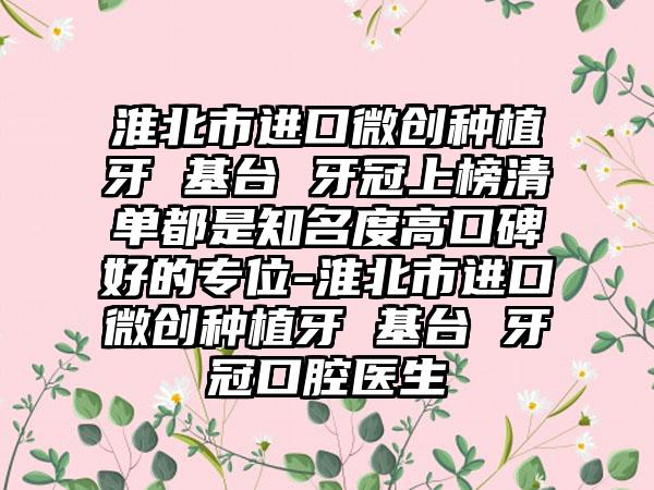 淮北市进口微创种植牙 基台 牙冠上榜清单都是知名度高口碑好的专位-淮北市进口微创种植牙 基台 牙冠口腔医生