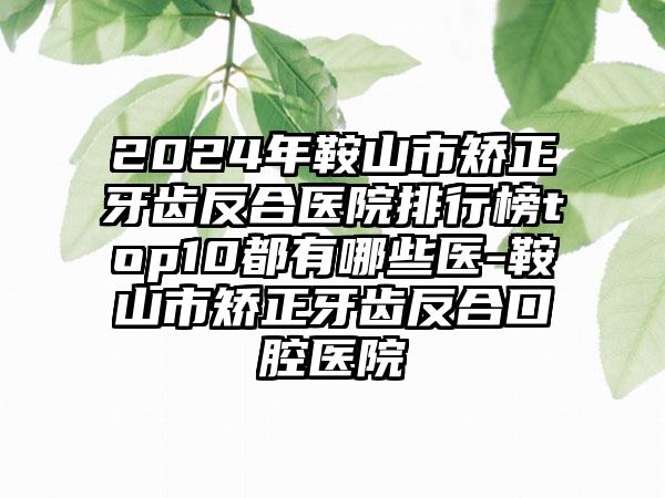 2024年鞍山市矫正牙齿反合医院排行榜top10都有哪些医-鞍山市矫正牙齿反合口腔医院