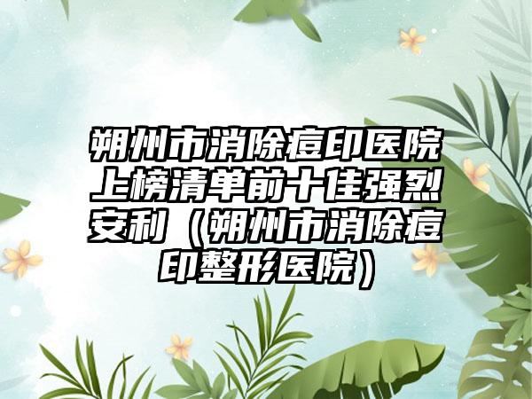 朔州市消除痘印医院上榜清单前十佳强烈安利（朔州市消除痘印整形医院）