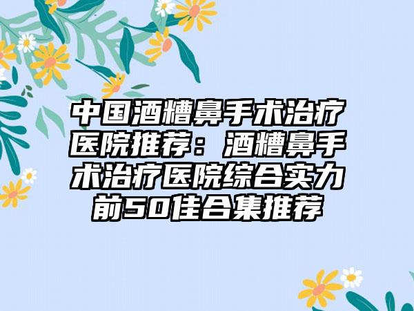 中国酒糟鼻手术治疗医院推荐：酒糟鼻手术治疗医院综合实力前50佳合集推荐