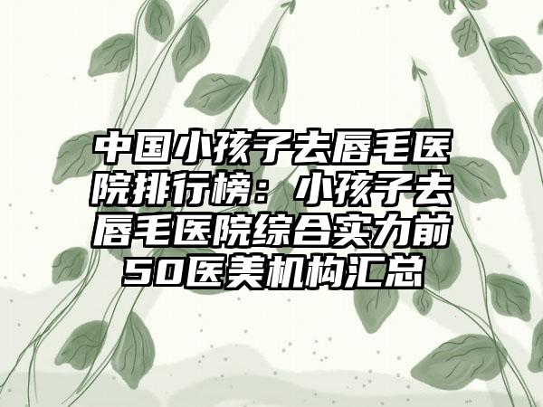 中国小孩子去唇毛医院排行榜：小孩子去唇毛医院综合实力前50医美机构汇总