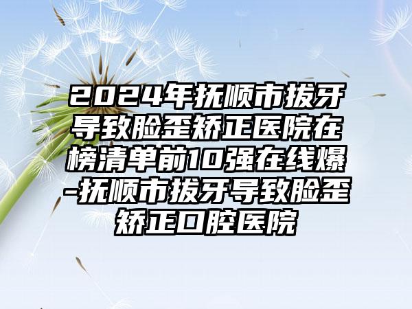 2024年抚顺市拔牙导致脸歪矫正医院在榜清单前10强在线爆-抚顺市拔牙导致脸歪矫正口腔医院