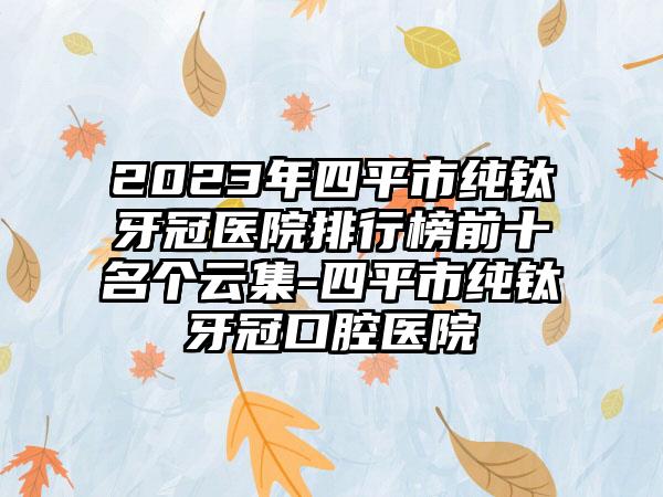 2023年四平市纯钛牙冠医院排行榜前十名个云集-四平市纯钛牙冠口腔医院