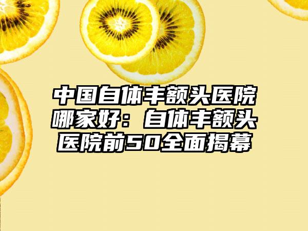 中国自体丰额头医院哪家好：自体丰额头医院前50全面揭幕