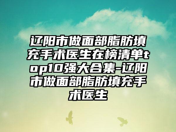 辽阳市做面部脂肪填充手术医生在榜清单top10强大合集-辽阳市做面部脂肪填充手术医生